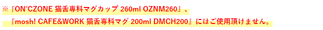 ※『ON℃ZONE 猫舌専科マグカップ 260ml OZNM260』、
　『mosh! CAFE&WORK 猫舌専科マグ 200ml DMCH200』にはご使用頂けません。
